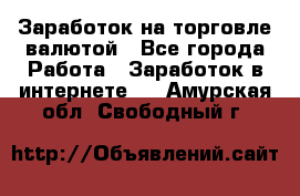 Заработок на торговле валютой - Все города Работа » Заработок в интернете   . Амурская обл.,Свободный г.